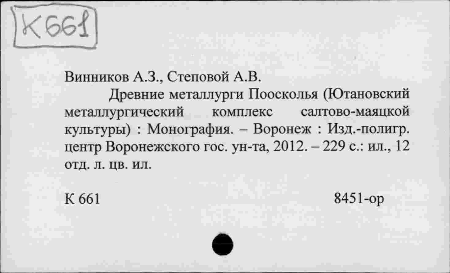 ﻿Винников A.3., Стеновой А.В.
Древние металлурги Поосколья (Ютановский металлургический комплекс салтово-маяцкой культуры) : Монография. - Воронеж : Изд.-полигр. центр Воронежского гос. ун-та, 2012. - 229 с.: ил., 12 отд. л. цв. ил.
К 661
8451-ор